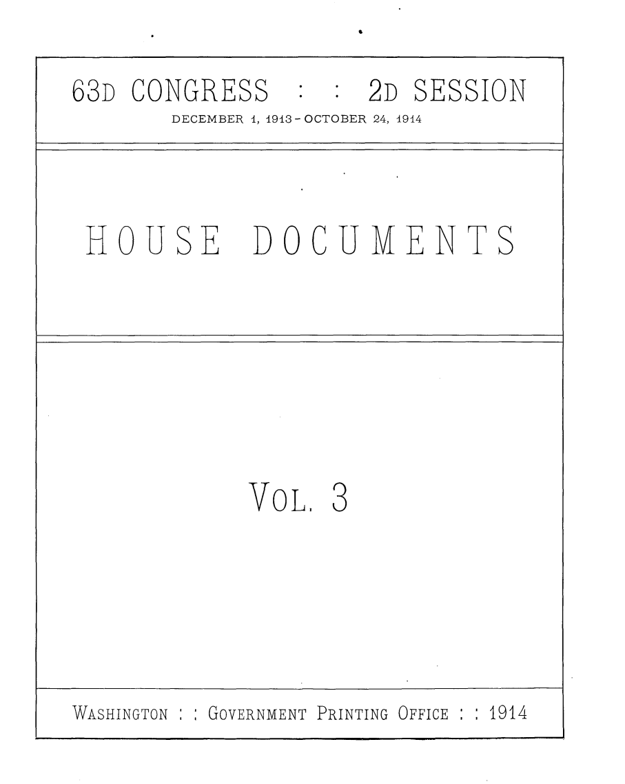handle is hein.usccsset/usconset25171 and id is 1 raw text is: 6


63D CONGRESS : : 2D SESSION
       DECEMBER 1, 1913 - OCTOBER 24, 1914



 HOUSE DOCUMENTS








             VOL.  3






WASHINGTON : GOVERNMENT PRINTING OFFICE : : 1914


