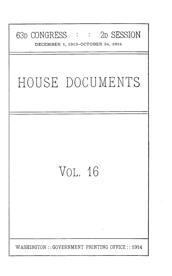 handle is hein.usccsset/usconset25172 and id is 1 raw text is: 


63D CONGRESS   :  :  2D SESSION
     DECEMBER 1, 1913-OCTOBER 24, 1914



HOUSE DOCUMENTS








          VOL, 16


WASHINGTON: : GOVERNMENT PRINTING OFFICE:: 1914


