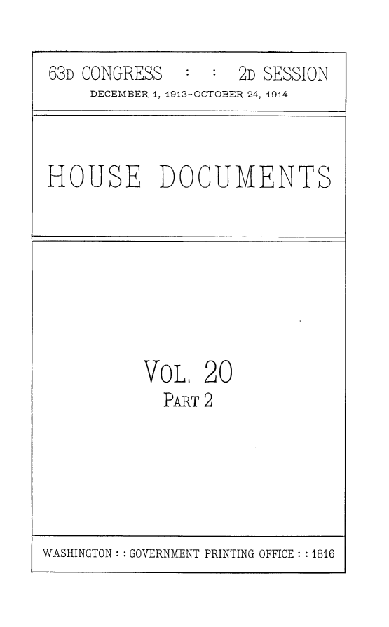 handle is hein.usccsset/usconset25174 and id is 1 raw text is: 

63D CONGRESS   :  :  2D SESSION
    DECEMBER 1, 1913-OCTOBER 24, 1914


HOUSE DOCUMENTS


VoL,   20
  PART2


WASHINGTON: : GOVERNMENT PRINTING OFFICE: : 1816


