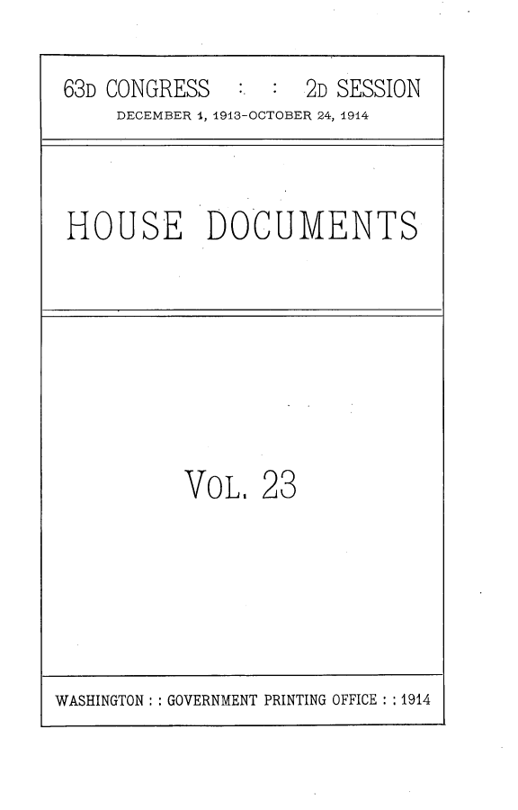 handle is hein.usccsset/usconset25177 and id is 1 raw text is: 

63D CONGRESS         2D SESSION
     DECEMBER 1, 1913-OCTOBER 24, 1914


HOUSE DOCUMENTS


VOL.


23


WASHINGTON: : GOVERNMENT PRINTING OFFICE : : 1914


