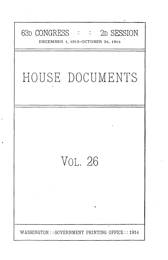 handle is hein.usccsset/usconset25180 and id is 1 raw text is: 

63D CONGRESS   :  :  2D SESSION
     DECEMBER 1, 1913-OCTOBER 24, 1914


HOUSE DOCUMENTS.


VoL,   26


WASHINGTON :: GOVERNMENT PRINTING OFFICE:: 1914


