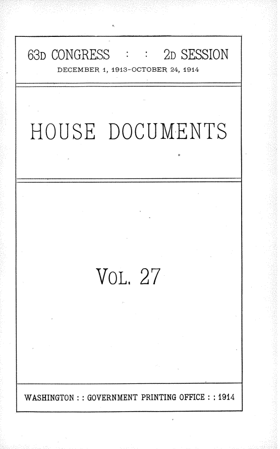 handle is hein.usccsset/usconset25181 and id is 1 raw text is: 

63D CONGRESS   :  :  2D SESSION
    DECEMBER 1, 1913-OCTOBER 24, 1914


HOUSE DOCUMENTS


VOL.


27


WASHINGTON: : GOVERNMENT PRINTING OFFICE : : 1914


