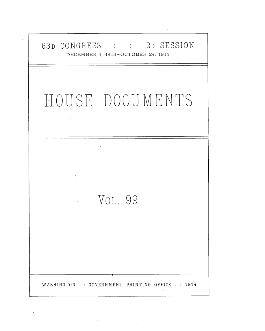 handle is hein.usccsset/usconset25182 and id is 1 raw text is: 

63D CONGRESS          2D SESSION
     DECEMBER 4, 1913-OCTOBER 24, 1914


HOUSE


DOCUMENTS


VoL.


99


WASHINGTON    GOVERNMENT PRINTING OFFICE   1914


