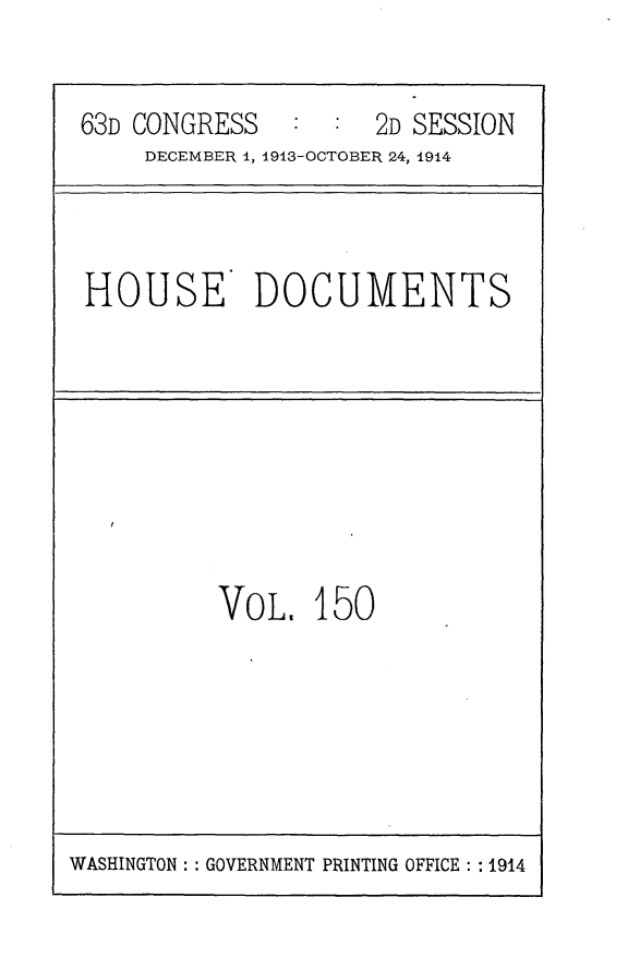 handle is hein.usccsset/usconset25187 and id is 1 raw text is: 

63D CONGRESS         2D SESSION
    DECEMBER 1, 1913-OCTOBER 24, 1914


HOUSE DOCUMENTS


VOL,   150


WASHINGTON: : GOVERNMENT PRINTING OFFICE: : 1914


