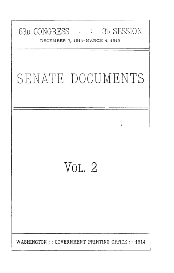 handle is hein.usccsset/usconset25200 and id is 1 raw text is: 
63D CONGRESS   :  : 3D SESSION
     DECEMBER 7, 1914-MARCH 4, 1915


SENATE DOCUMENTS


VOL


2


WASHINGTON: : GOVERNMENT PRINTING OFFICE: : 1914


