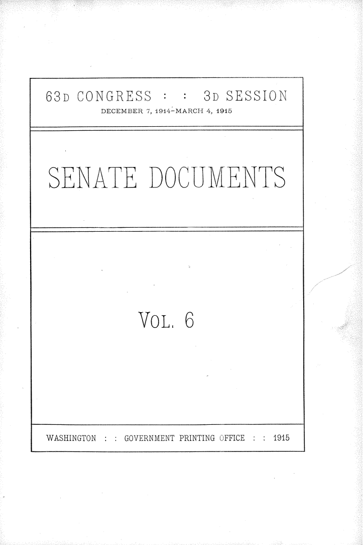 handle is hein.usccsset/usconset25204 and id is 1 raw text is: 




63D CONGRESS         3D SESSION
       DECEMBER 7, 1914-MARCH 4, 1915



SENATE DOCUMENTS








            VOL.   6






WASHINGTON GOVERNMENT PRINTING OFFICE  1915



