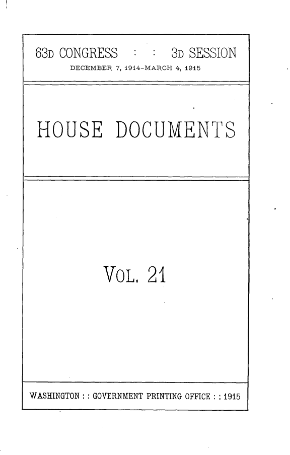 handle is hein.usccsset/usconset25215 and id is 1 raw text is: 

63D CONGRESS   :  : 3D SESSION
     DECEMBER 7, 1914-MARCH 4, 1915


HOUSE DOCUMENTS


VOL,   21


WASHINGTON: : GOVERNMENT PRINTING OFFICE : : 1915


