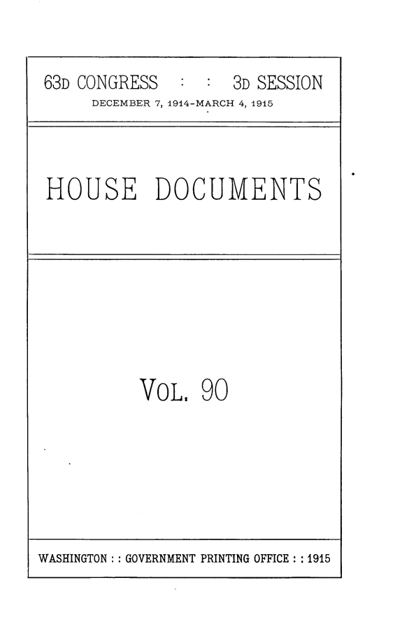 handle is hein.usccsset/usconset25216 and id is 1 raw text is: 


63D CONGRESS   :  : 3D SESSION
     DECEMBER 7, 1914-MARCH 4, 1915



HOUSE DOCUMENTS








          VOL,   90


WASHINGTON: : GOVERNMENT PRINTING OFFICE: : 1915


