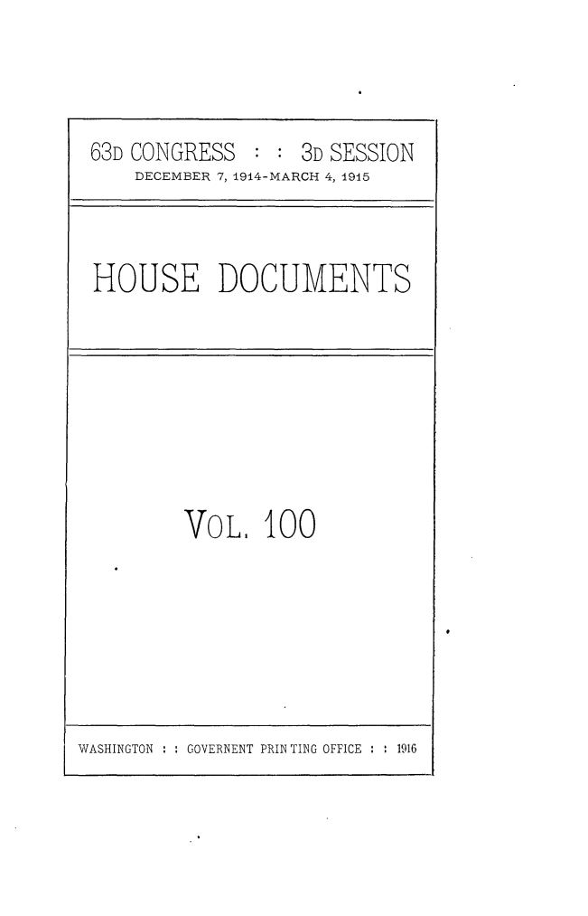 handle is hein.usccsset/usconset25218 and id is 1 raw text is: 



63D CONGRESS   : : 3D SESSION
    DECEMBER 7, 1914-MARCH 4, 1915


HOUSE DOCUMENTS


VOL.   100


WASHINGTON : : GOVERNENT PRINTING OFFICE : : 1916


