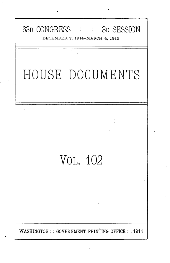 handle is hein.usccsset/usconset25219 and id is 1 raw text is: 

63D CONGRESS   :  : 3D SESSION
     DECEMBER 7, 1914-MARCH 4, 1915


HOUSE DOCUMENTS


VoL,   102


WASHINGTON: : GOVERNMENT PRINTING OFFICE: : 1914


