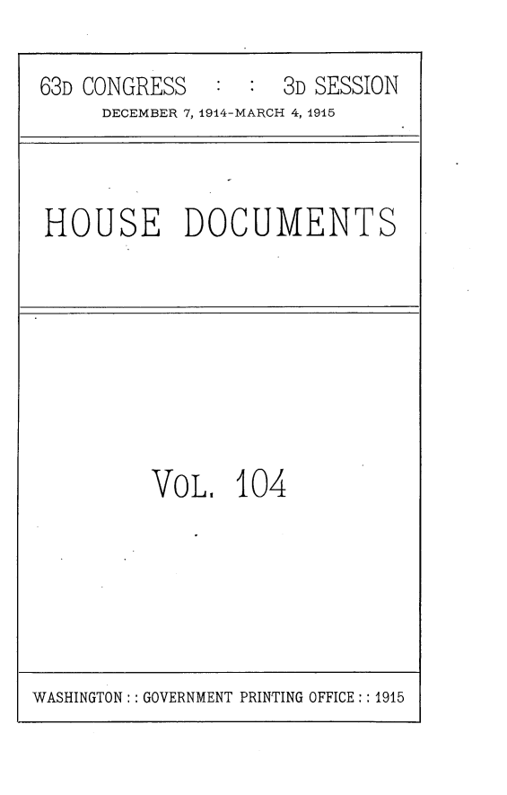 handle is hein.usccsset/usconset25221 and id is 1 raw text is: 

63D CONGRESS   :  : 3D SESSION
     DECEMBER 7, 1914-MARCH 4, 1915


HOUSE DOCUMENTS


VOL,   104


WASHINGTON: : GOVERNMENT PRINTING OFFICE:: 1915


