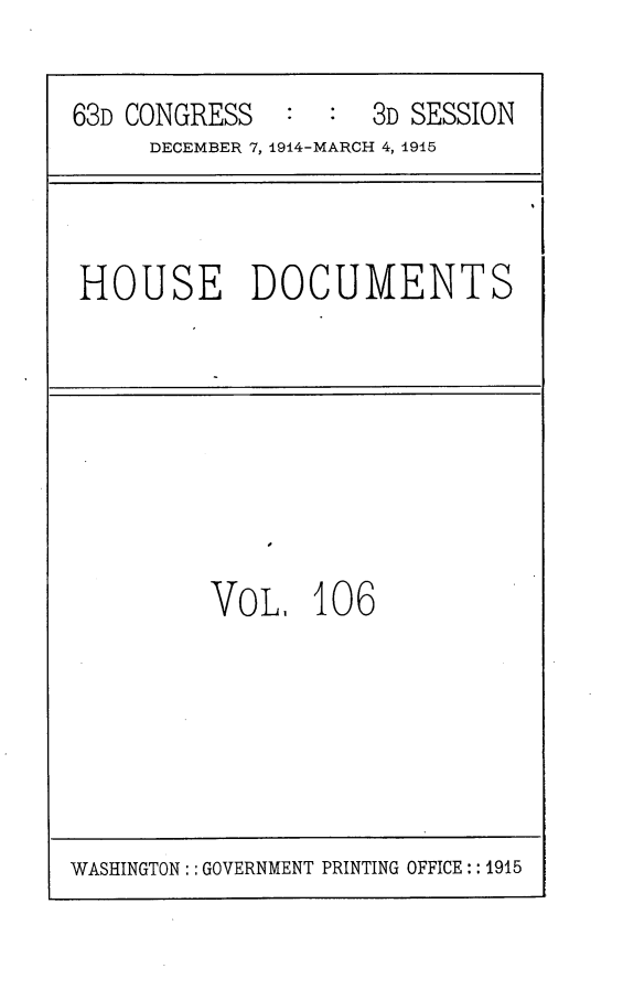 handle is hein.usccsset/usconset25223 and id is 1 raw text is: 


63D CONGRESS   :  :  3D SESSION
     DECEMBER 7, 1914-MARCH 4, 1915


HOUSE DOCUMENTS


VO   . 106


WASHINGTON: : GOVERNMENT PRINTING OFFICE:: 1915


I


