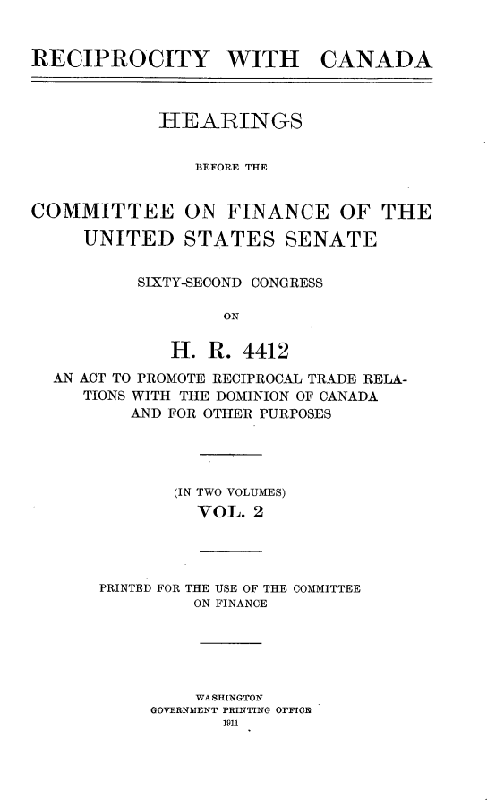handle is hein.usccsset/usconset25231 and id is 1 raw text is: 


RECIPROCITY WITH CANADA



            HEARINGS


                BEFORE THE


COMMITTEE ON FINANCE OF THE

     UNITED STATES SENATE


          SIXTY-SECOND CONGRESS

                   ON

             H. R. 4412
  AN ACT TO PROMOTE RECIPROCAL TRADE RELA-
     TIONS WITH THE DOMINION OF CANADA
          AND FOR OTHER PURPOSES




              (IN TWO VOLUMES)
                VOL. 2


PRINTED FOR THE USE OF THE
         ON FINANCE


COMMITTEE


    WASHINGTON
GOVERNMENT PRINTING OFFICE
       1911


