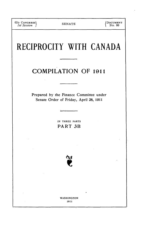 handle is hein.usccsset/usconset25238 and id is 1 raw text is: 



62D CONGRESSI    SDOCUMENT
ISt Session I    SENATE          I No. 80





RECIPROCITY WITH CANADA




      COMPILATION OF 1911




      Prepared by the Finance Committee under
        Senate Order of Friday, April 28, 1911




                IN THREE PARTS
                PART 3B


WASHINGTON
   1911


