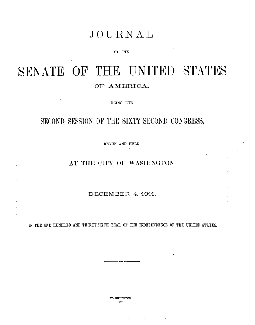 handle is hein.usccsset/usconset25257 and id is 1 raw text is: 




                   JOURNAL


                         OF THE



SENATE OF THE UNITED STATES

                    OF AIMIEIRICA,


                        BEING THE



      SECOND SESSION OF THE SIXTY-SECOND CONGRESS,



                      BEGUN AND HELD



             AT THE CITY OF WASHINGTON




                  DECEMBER 4, 1911,





   IN THE ONE HUNDRED AND THIRTY-SIXTH YEAR 0]F THE INDEPENDENCE OF THE UNITED STATES,


WASHINGTON:
  1911.


