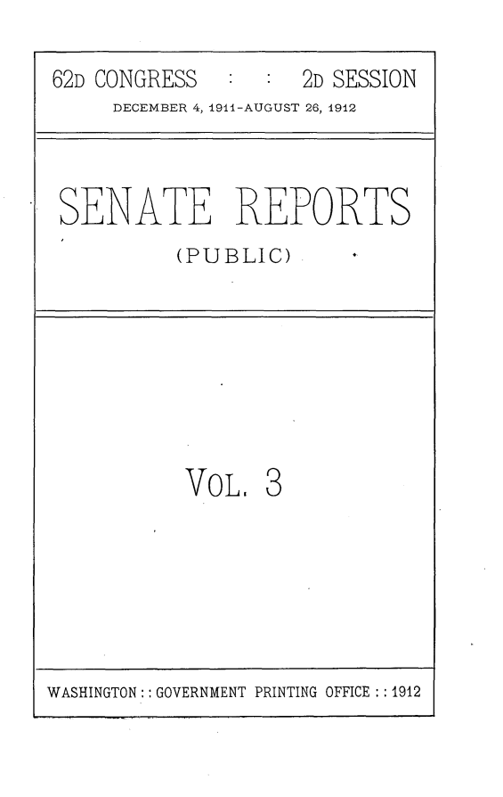 handle is hein.usccsset/usconset25261 and id is 1 raw text is: 

62D CONGRESS         2D SESSION
     DECEMBER 4, 1911-AUGUST 26, 1912



 SENATE REPORTS
          (PUBLIC)








          VOL. 3


WASHINGTON:: GOVERNMENT PRINTING OFFICE : 1912


