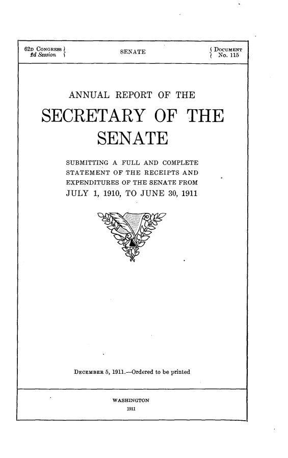 handle is hein.usccsset/usconset25269 and id is 1 raw text is: 





62D CONGRESS        SENATE             DOCUMENT
Rd Session          S                   No. 115





         ANNUAL REPORT OF THE


    SECRETARY OF THE


               SENATE


         SUBMITTING A FULL AND COMPLETE
         STATEMENT OF THE RECEIPTS AND
         EXPENDITURES OF THE SENATE FROM

         JULY 1, 1910, TO JUNE 30, 1911


DECEMBER 5, 1911.-Ordered to be printed


WASHINGTON
   1911


