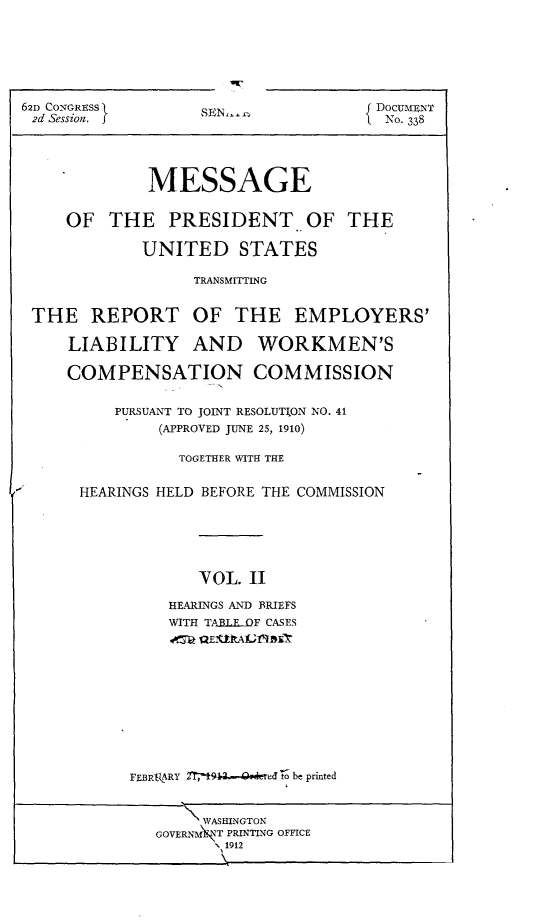handle is hein.usccsset/usconset25277 and id is 1 raw text is: 






62D CONGRESS
2d Session. f


SEN-c


{ DocumENT
  No. 338


            MESSAGE


    OF THE PRESIDENT OF THE

            UNITED STATES

                 TRANSMITTING


THE REPORT OF THE EMPLOYERS'

    LIABILITY AND WORKMEN'S

    COMPENSATION COMMISSION


         PURSUANT TO JOINT RESOLUTION NO. 41
              (APPROVED JUNE 25, 1910)

                TOGETHER WITH THE


     HEARINGS HELD BEFORE THE COMMISSION






                  VOL. 11

               HEARINGS AND BRIEFS
               WITH TAJ3 FDF CASES
               ot~ 2QEIUkAIbr


FEBRARY         -o be printed


     WASHINGTON
GOVERNMFIT PRINTING OFFICE
       1912


