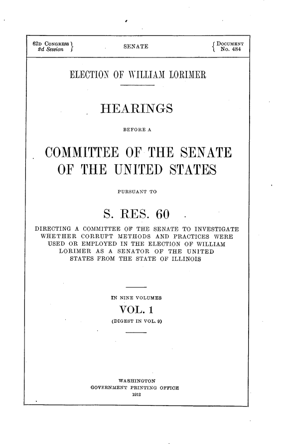 handle is hein.usccsset/usconset25279 and id is 1 raw text is: 





62D CONGRESS       SENATE             DocuMENT
2d Session         SE A ENo. 484




        ELECTION OF WILLIAll LORIMER




              HEARINGS


                   BEFORE A



   COMMITTEE OF THE SENATE

     OF THE UNITED STATES


                 PURSUANT TO



               S. RES. 60

DIRECTING A COMMITTEE OF THE SENATE TO INVESTIGATE
  WHETHER CORRUPT METHODS AND PRACTICES WERE
  USED OR EMPLOYED IN THE ELECTION OF WILLIAM
     LORIMER AS A SENATOR OF THE UNITED
        STATES FROM THE STATE OF ILLINOIS





                rN NINE VOLUMES

                  VOL. 1
                (DIGEST IN VOL. 9)


      WASHINGTON
GOVERNMENT PRINTING OFFICE
         1912


