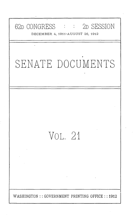 handle is hein.usccsset/usconset25284 and id is 1 raw text is: 

62D CONGRESS         2D SESSION
     DECEMBER 4, 1911-AUGUST 26, 1912



SENATE DOCUMENTS








          VOL,   21


WASHINGTON :: GOVERNMENT PRINTING OFFICE : :1912


