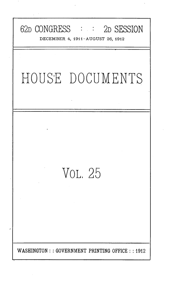 handle is hein.usccsset/usconset25309 and id is 1 raw text is: 

62D CONGRESS         2D SESSION
     DECEMBER 4, 1911-AUGUST 26, 1912



HOUSE DOCUMENTS








          VoL.   25


WASHINGTON: : GOVERNMENT PRINTING OFFICE: :1912


