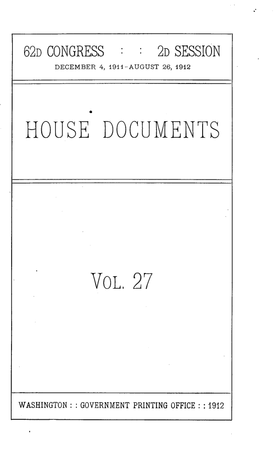 handle is hein.usccsset/usconset25311 and id is 1 raw text is: 

62D CONGRESS   :  :  2D SESSION
     DECEMBER 4, 1911-AUGUST 26, 1912



HOUSE DOCUMENTS








          VOL,   27


WASHINGTON: : GOVERNMENT PRINTING OFFICE : : 1912


