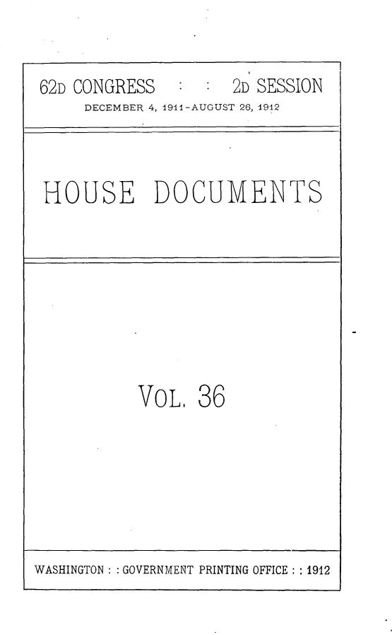 handle is hein.usccsset/usconset25314 and id is 1 raw text is: 


62D CONGRESS     :   2D SESSION
     DECEMBER 4, 1911-AUGUST 26, 1912


HOUSE DOCUMENTS


VOL,   36


WASHINGTON: : GOVERNMENT PRINTING OFFICE: : 1912


