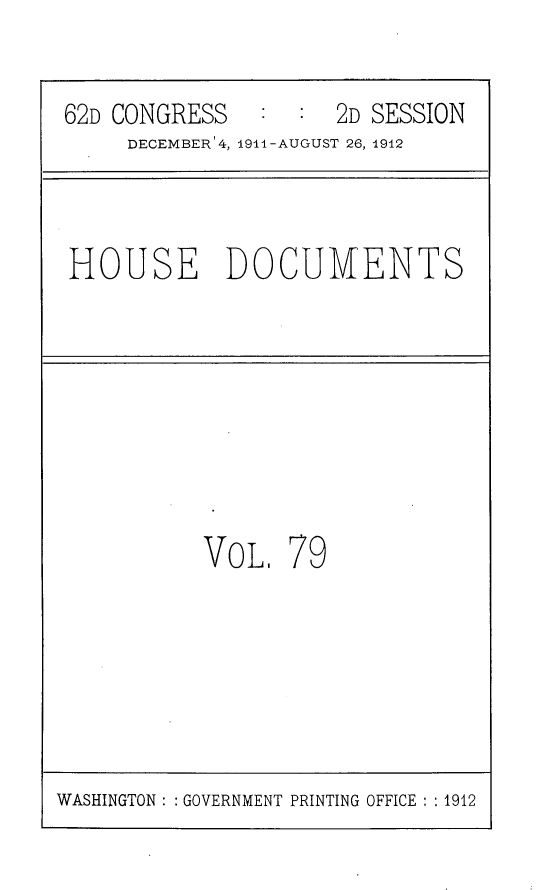 handle is hein.usccsset/usconset25316 and id is 1 raw text is: 

62D CONGRESS   :  :  2D SESSION
     DECEMBER'4, 1914-AUGUST 26, 1912


HOUSE DOCUMENTS


VOL,


79


WASHINGTON : : GOVERNMENT PRINTING OFFICE : : 1912


