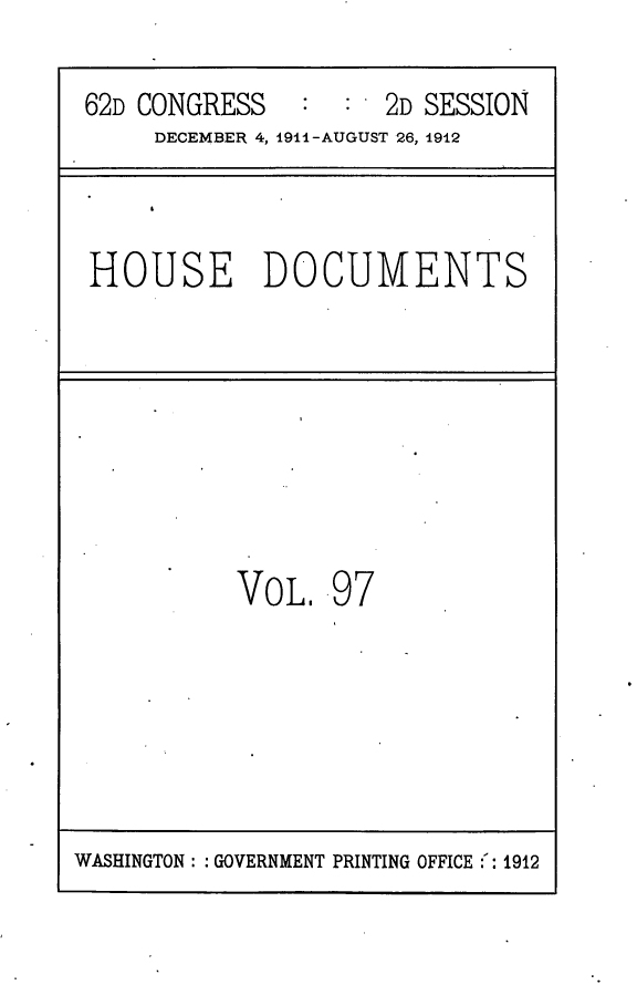 handle is hein.usccsset/usconset25318 and id is 1 raw text is: 

62D CONGRESS   :  :  2D SESSION
     DECEMBER 4, 1911-AUGUST 26, 1912


HOUSE DOCUMENTS


VOL.   97


WASHINGTON: : GOVERNMENT PRINTING OFFICE :: 1912


