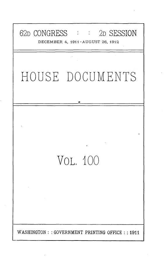 handle is hein.usccsset/usconset25319 and id is 1 raw text is: 

62D CONGRESS   :  :  2D SESSION
     DECEMBER 4, 1911-AUGUST 26, 1912


HOUSE DOCUMENTS


VO L,  100


WASHINGTON: : GOVERNMENT PRINTING OFFICE  1911


