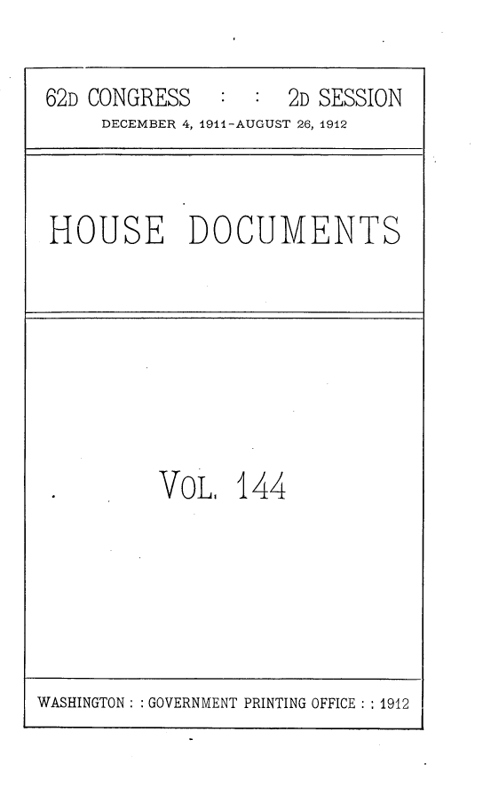 handle is hein.usccsset/usconset25338 and id is 1 raw text is: 

62D CONGRESS   :  :  2D SESSION
     DECEMBER 4, 1911-AUGUST 26, 1912


HOUSE DOCUMENTS


VOL,   144


WASHINGTON: : GOVERNMENT PRINTING OFFICE: : 1912


