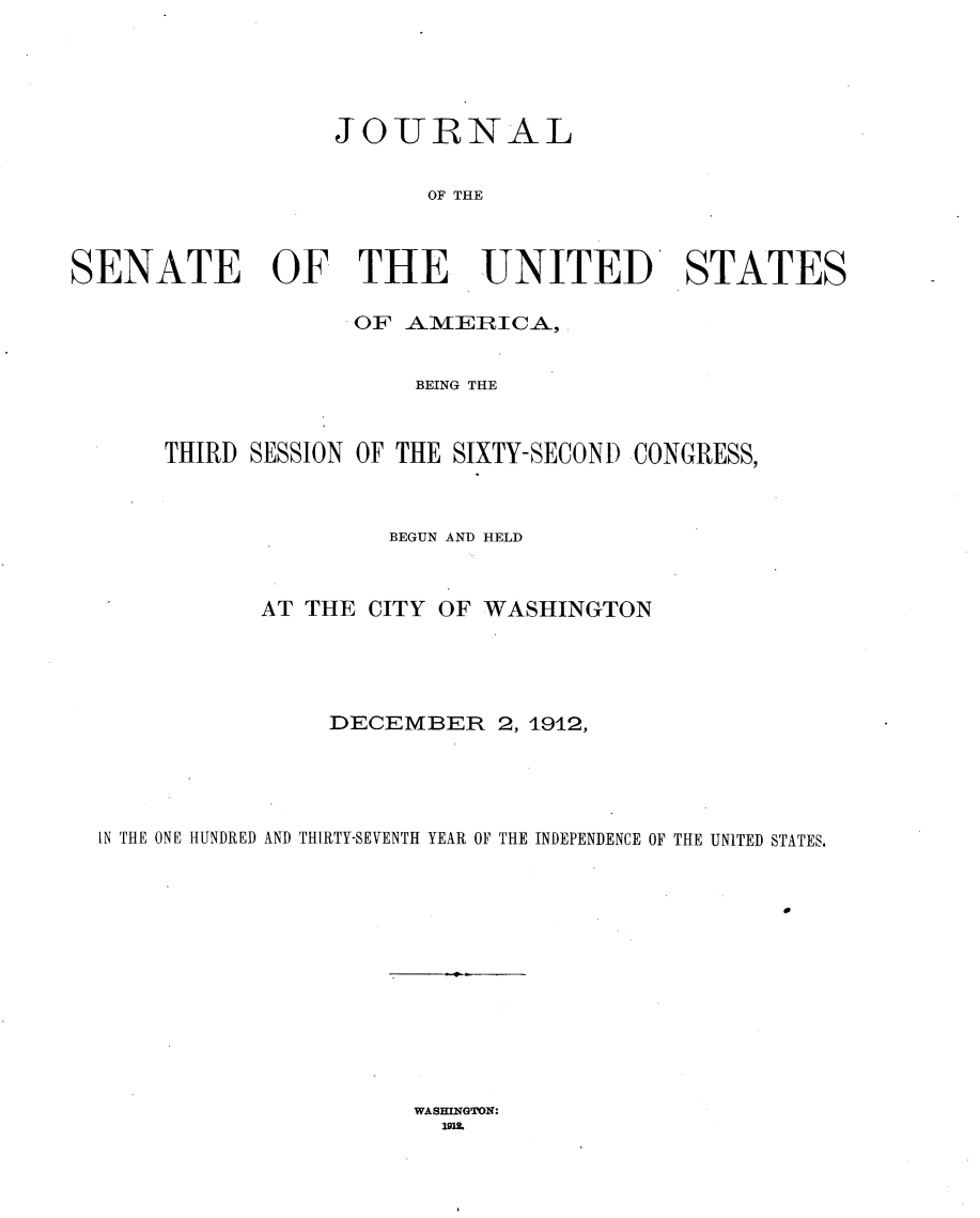 handle is hein.usccsset/usconset25339 and id is 1 raw text is: 





                  JOiURNAL


                        OF THE



SENATE OF THE UNITED STATES

                   OF  A.MERICA,


                       BEING THE



      THIRD SESSION OF THE SIXTY-SECOND CONGRESS,



                      BEGUN AND HELD



             AT THE CITY OF WASHINGTON





                  DECEMBER   2, 1912,





  IN THE ONE HUNDRED AND THIRTY-SEVENTH YEAR OF THE INDEPENDENCE OF THE UNITED STATES.


WASHINGTON:
  1918


