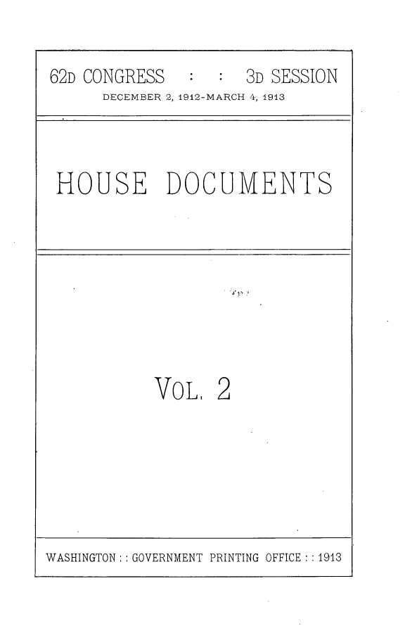 handle is hein.usccsset/usconset25357 and id is 1 raw text is: 

62D CONGRESS      :  3D SESSION
      DECEMBER 2, 1912-MARCH 4, 1913


HOUSE DOCUMENTS


1*'


VOL,


2


WASHINGTON:: GOVERNMENT PRINTING OFFICE : : 1913


