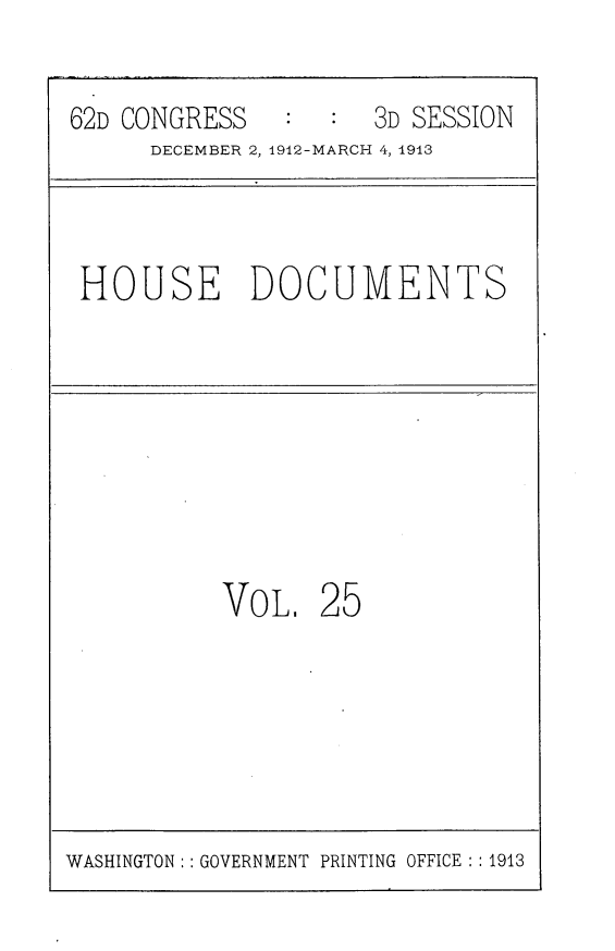 handle is hein.usccsset/usconset25365 and id is 1 raw text is: 

62D CONGRESS         3D SESSION
      DECEMBER 2, 1912-MARCH 4, 1913



 HOUSE DOCUMENTS


VOL.


25


WASHINGTON:: GOVERNMENT PRINTING OFFICE : :1913



