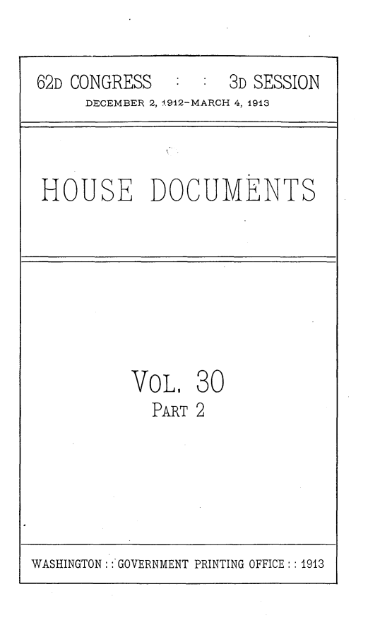 handle is hein.usccsset/usconset25371 and id is 1 raw text is: 


62D CONGRESS   :  :  3D SESSION
     DECEMBER 2, 1912-MARCH 4, 1913



 HOUSE DOCUMENTS


VOL.
  PART


30
2


WASHINGTON: :'GOVERNMENT PRINTING OFFICE: : 1913


