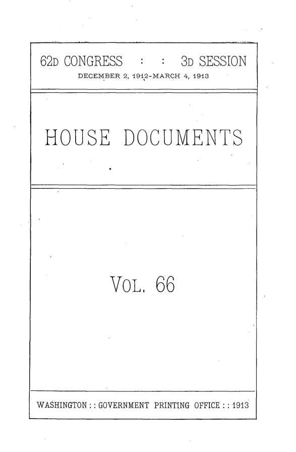 handle is hein.usccsset/usconset25374 and id is 1 raw text is: 


62D CONGRESS      :  3D SESSION
      DECEMBER 2, 1912-MARCH 4, 1913


HOUSE DOCUMENTS


VOL.   66


WASHINGTON : : GOVERNMENT PRINTING OFFICE : : 1913


