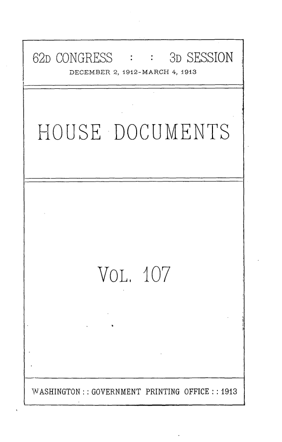 handle is hein.usccsset/usconset25378 and id is 1 raw text is: 


62D CONGRESS      :  3D SESSION
      DECEMBER 2, 1912-MARCH 4, 1913


HOUSE DOCUMENTS


VoL,   107


WASHINGTON: : GOVERNMENT PRINTING OFFICE :1913


