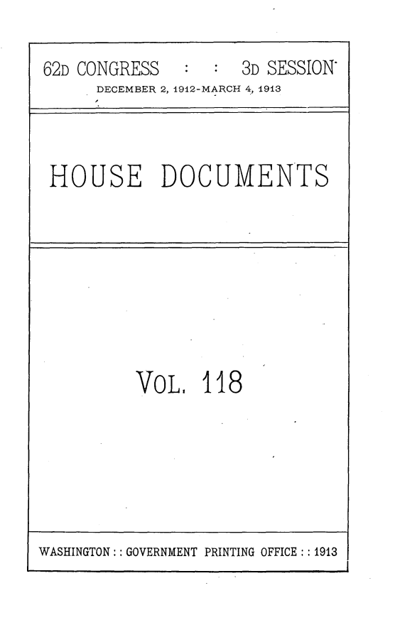 handle is hein.usccsset/usconset25379 and id is 1 raw text is: 

62D CONGRESS   :     3D SESSION
      DECEMBER 2, 1912-MARCH 4, 0913



 HOUSE DOCUMENTS


VOL.   118


WASHINGTON:: GOVERNMENT PRINTING OFFICE:: 1913


