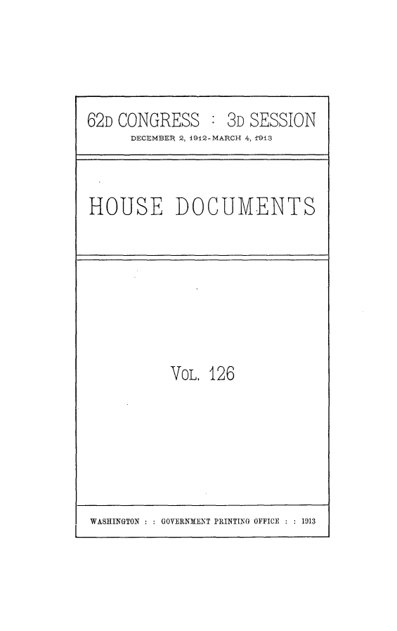 handle is hein.usccsset/usconset25386 and id is 1 raw text is: 




62D CONGRESS : 3D SESSION
      DECEMBER 2, 1912-MARCH 4, '913


HOUSE DOCUMENTS


VOL. 126


WASINGTON ::GOVERNME~NT PRINTING OFFICE :  1913


