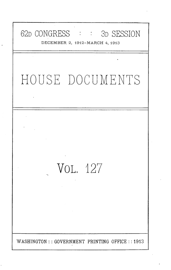 handle is hein.usccsset/usconset25387 and id is 1 raw text is: 

62D CONGRESS        3D SESSION
     DECEMBER 2, 1912-MARCH 4, 1913


HOUSE DOCUMENTS


VOL,   127


WASHINGTON: : GOVERNMENT PRINTING OFFICE :: 1913


