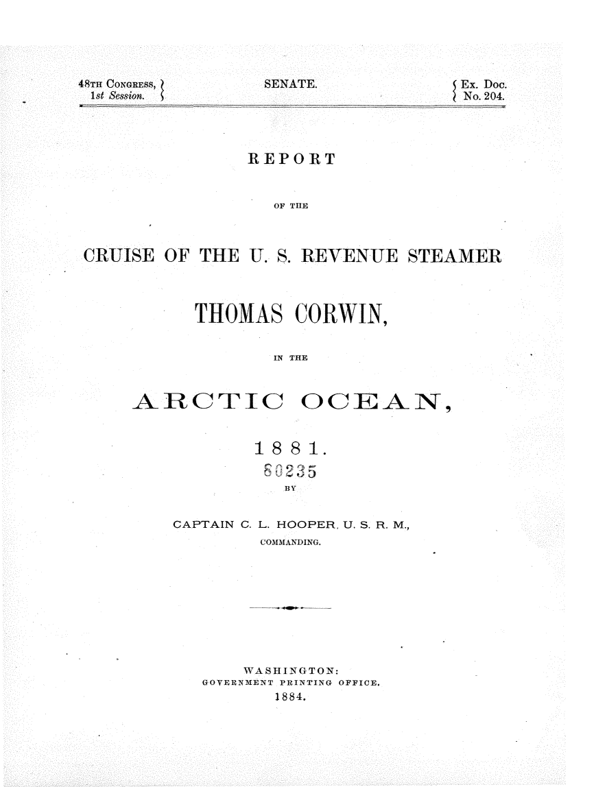 handle is hein.usccsset/usconset25393 and id is 1 raw text is: 





48Tm CONGRESS,    SENATE.
1st Session.


Ex. Doc.
No. 204.


                REPORT



                   OF THE



CRUISE  OF  THE U. S. REVENUE   STEAMER


      THOMAS CORWIN,


              IN THE



ARCTIC OCIEAN,


        1 8 8 1.





CAPTAIN C. L. HOOPER, U. S. R. M.,
         COMMANDING.










       WASHINGTON:
   GOVERNMENT PRINTING OFFICE.
          1884.


