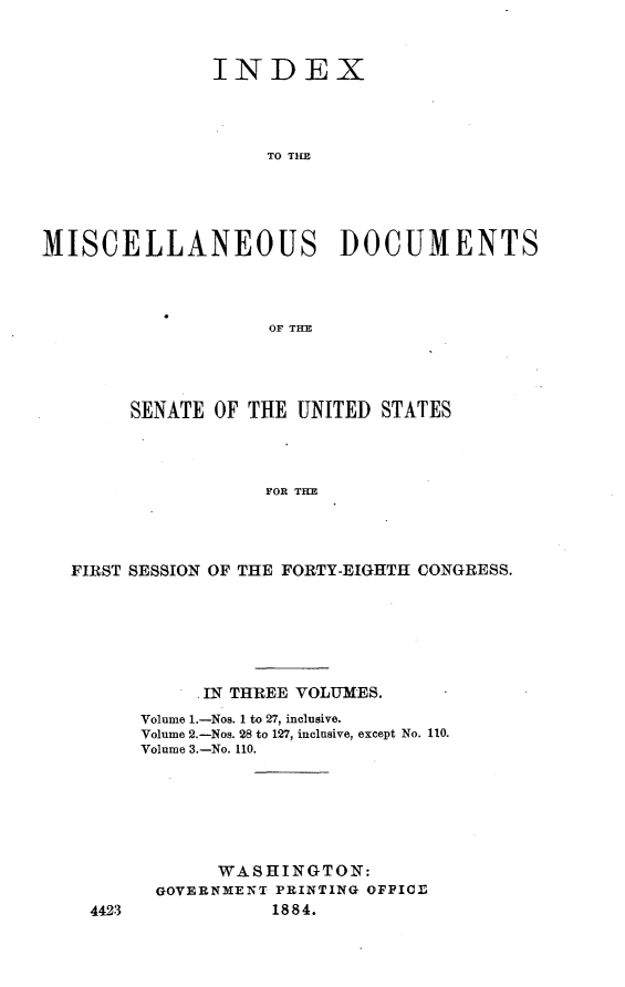 handle is hein.usccsset/usconset25394 and id is 1 raw text is: 


               INDEX




                    TO T  D\E





MISCELLANEOUS ]DOCUMENTS



                    OF THE


     SENATE  OF THE UNITED STATES




                 FOR THE




FIRST SESSION OF THE FORTY-EIGHTH CONGRESS.


     . IN THREE VOLUMES.
Volume 1.-Nos. 1 to 27, inclusive.
Volume 2.-Nos. 28 to 127, inclusive, except No. 110.
Volume 3.-No. 110.






       WASHINGTON:
 GOVERNMENT PRINTING OFFICE
            1884.


4423


