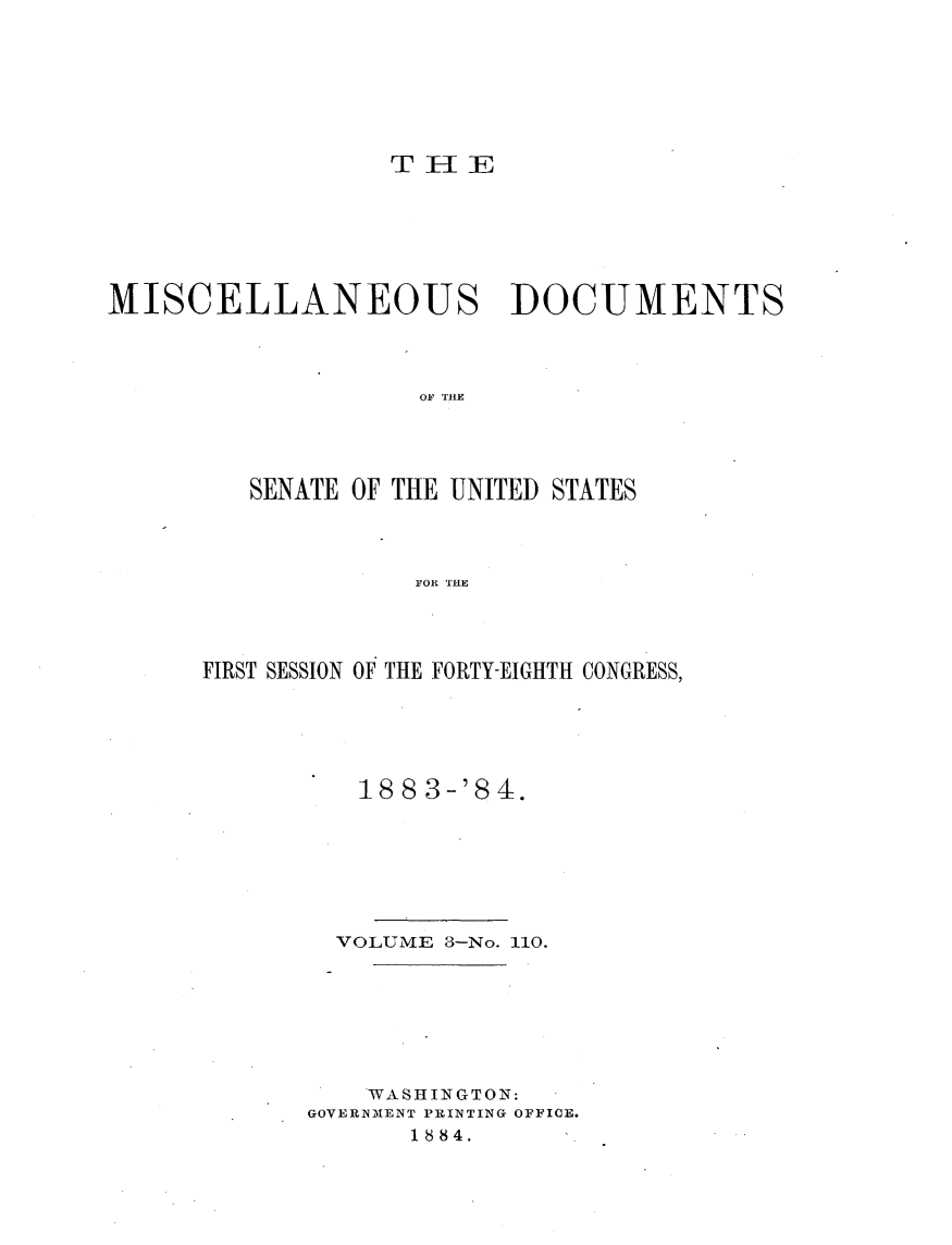 handle is hein.usccsset/usconset25395 and id is 1 raw text is: 







THE


MISCELLANEOUS DOCUMENTS



                    OF THE




         SENATE OF THE UNITED STATES



                   FOR THE


FIRST SESSION OF THE FORTY-EIGHTH CONGRESS,





          188 3-'84.







        VOLUME 3-No. 110.







          WASHINGTON:
       GOVERNMENT PRINTING OFFICE.
             1884.


