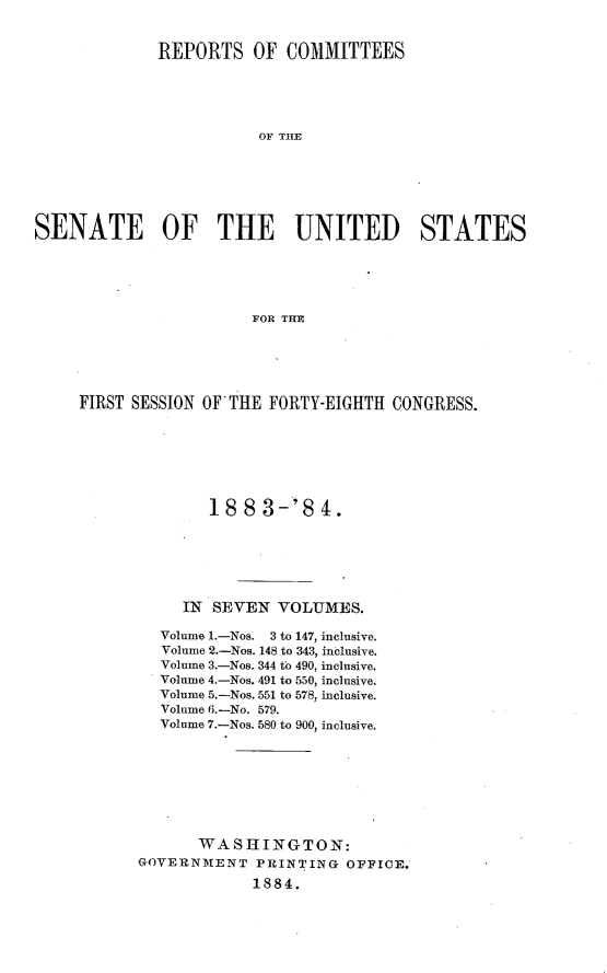 handle is hein.usccsset/usconset25396 and id is 1 raw text is: 


              REPORTS   OF  COMMITTEES





                         OF THE






SENATE OF THE UNITED STATES





                        FOR THE


FIRST SESSION OF THE FORTY-EIGHTH CONGRESS.







              188   3-'8   4.






           IN  SEVEN  VOLUMES.

         Volume 1.-Nos. 3 to 147, inclusive.
         Volume 2.-Nos. 148 to 343, inclusive.
         Volume 3.-Nos. 344 to 490, inclusive.
         Volume 4.-Nos. 491 to 550, inclusive.
         Volume 5.-Nos. 551 to 578, inclusive.
         Volume 6.-No. 579.
         Volume 7.-Nos. 580 to 900, inclusive.








             WASHINGTON:
      GOVERNMENT   PRINTING  OFFICE.
                   1884.


