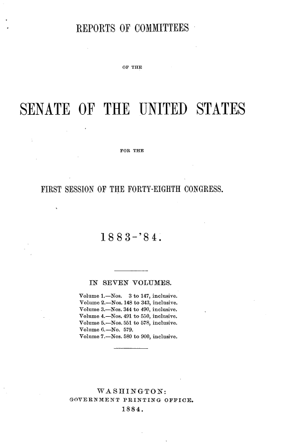 handle is hein.usccsset/usconset25401 and id is 1 raw text is: 



             REPORTS OF COMMITTEES





                         OF THE







SENATE OF THE UNITED STATES





                        FOR THE


FIRST SESSION OF THE FORTY-EIGHTH CONGRESS.







              18  83-'84.






            IN SEVEN  VOLUMES.

         Volume 1.-Nos. 3 to 147, inclusive.
         Volume 2.-Nos. 148 to 343, inclusive.
         Volume 3.-Nos. 344 to 490, inclusive.
         Volume 4.-Nos. 491 to 550, inclusive.
         Volume 5.-Nos. 551 to 578, inclusive.
         Volume 6.-No. 579.
         Volume 7.-Nos. 580 to 900, inclusive.








             WASHINGTON:
       GOVERNMENT   PRINTING  OFFICE.
                   1884.


