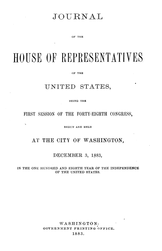 handle is hein.usccsset/usconset25402 and id is 1 raw text is: 


            JOURNAL



                  OF TOE





HOUSE OF REPRESENTATIVES.


                  OF THE


UNITED


STATES,


BEING TBE


  FIRST SESSION OF THE FORTY-EIGHTH CONGRESS,


               BEGUN AND HELD


     AT THE CITY OF  WASHINGTON,


           DECEMBER  3, 1883,


IN THE ONE HUNDRED AND EIGHTH YEAR OF THE INDEPENDENCE
            OF THE UNITED STATES.











            WASHINGTON:
        GOVERNMENT PRINTING OFFICE.
                 1883.


