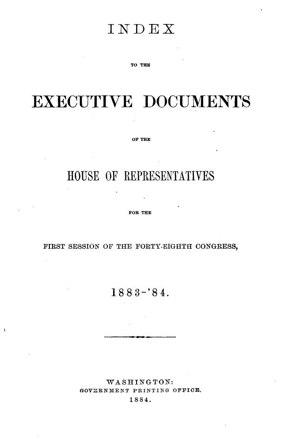 handle is hein.usccsset/usconset25403 and id is 1 raw text is: 


            INDEX



               TO TD M




EXECUTIVE DOCUMENTS


    HOUSE OF REPRESENTATIVES



             FOR THE



FIRST SESSION OF THE FORTY-EIGHTH CONGRESS,


18 8 3'8 4.


    WASHINGTON:
GOVLRNMENT PRINTING OFFICE.
        1884.


