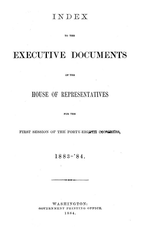 handle is hein.usccsset/usconset25404 and id is 1 raw text is: 



            INDEX



                TO TD M




EXECUTIVE ]DOCUMENTS



                OF THE


    HOUSE OF REPRESENTATIVES



              FOR THE




FIRST SESSION OF THE FORT Y-EIGMTS D0liliBSS,


18 8 3-'S 4.


    WASHlINGTON:
(GOVIMNM~ENT PlZI2NrTN OF~FICE.
        1884.


