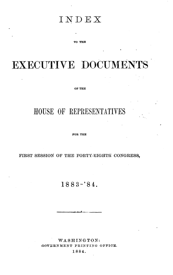handle is hein.usccsset/usconset25405 and id is 1 raw text is: 



            INDEX



                TO TD M





EXECUTIVE DOCUMENTS



                OF TEH


    HOUSE OF REPRESENTATIVES



             FOR THE




FIRST SESSION OF THE FORTY-EIGHTH CONGRESS,


     18 83-'8 4.











     WASHINGTON:
GOVERNMENT PRINTING OFFICE.
        1884.


