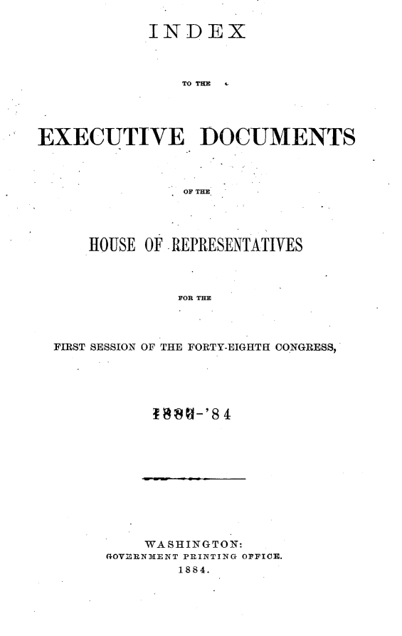handle is hein.usccsset/usconset25406 and id is 1 raw text is: 

           INDEX



              TOCTUE





EXECUTIVE- DOCUMENTS




              OF THE.


   HOUSE OF REPRESENTATIVES




            FOR THE




FIRST SESSION OF THE FORTY-EIGHTH CONGRESS,


    WASHINGTON:
GOVERNMENT PRINTING OFFICE.
       1884.


